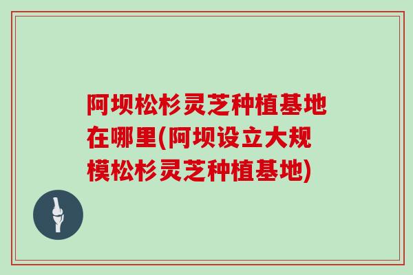 阿坝松杉灵芝种植基地在哪里(阿坝设立大规模松杉灵芝种植基地)