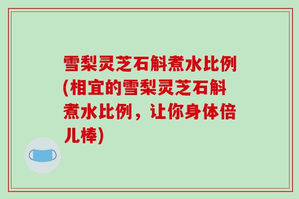 雪梨灵芝石斛煮水比例(相宜的雪梨灵芝石斛煮水比例,让你身体倍儿棒)