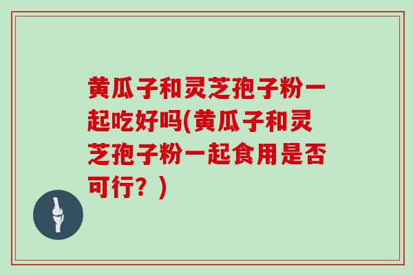 黄瓜子和灵芝孢子粉一起吃好吗(黄瓜子和灵芝孢子粉一起食用是否可行?)