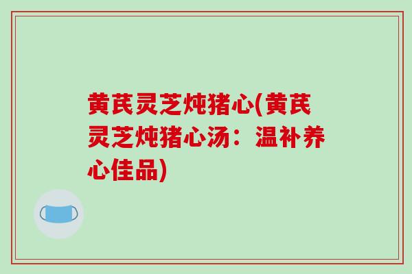 黄芪灵芝炖猪心(黄芪灵芝炖猪心汤:温补养心佳品)