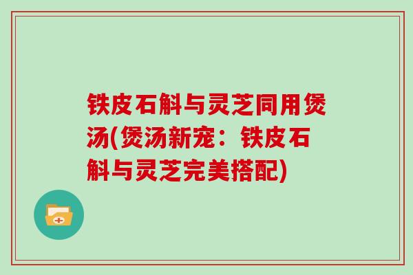 铁皮石斛与灵芝同用煲汤(煲汤新宠：铁皮石斛与灵芝完美搭配)