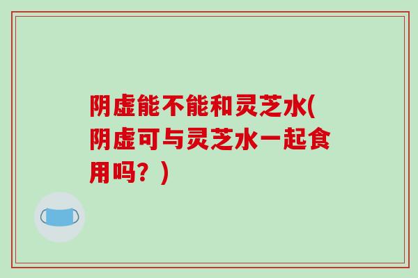 阴虚能不能和灵芝水(阴虚可与灵芝水一起食用吗？)