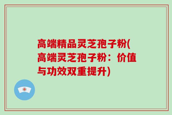 高端精品灵芝孢子粉(高端灵芝孢子粉:价值与功效双重提升)