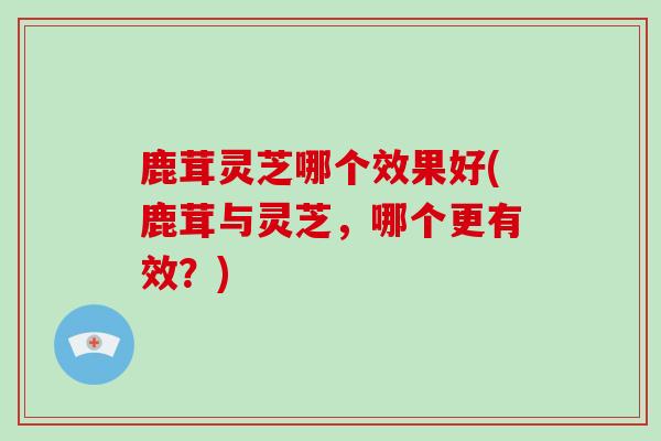 鹿茸灵芝哪个效果好(鹿茸与灵芝，哪个更有效？)
