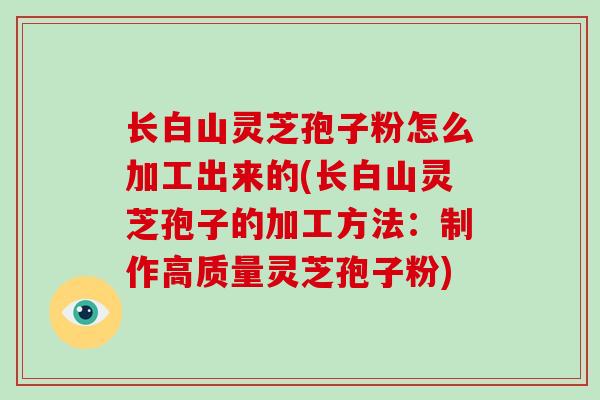 长白山灵芝孢子粉怎么加工出来的(长白山灵芝孢子的加工方法：制作高质量灵芝孢子粉)