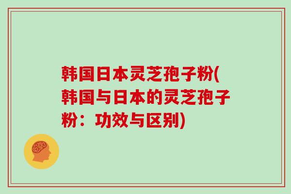 韩国日本灵芝孢子粉(韩国与日本的灵芝孢子粉：功效与区别)