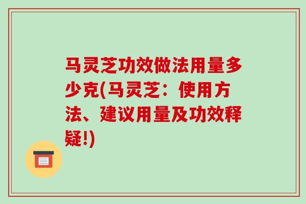 马灵芝功效做法用量多少克(马灵芝:使用方法、建议用量及功效释疑!)