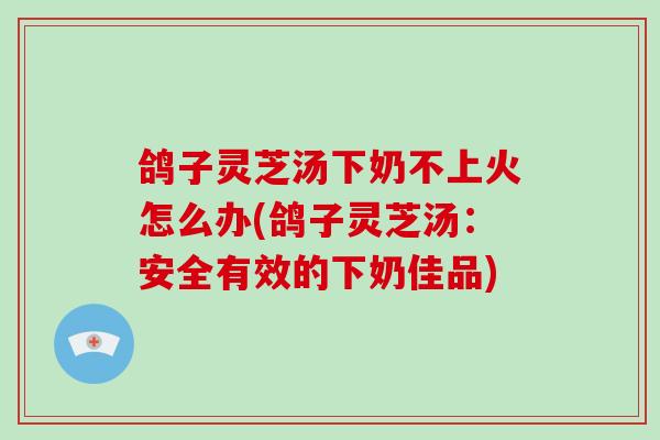 鸽子灵芝汤下奶不上火怎么办(鸽子灵芝汤:安全有效的下奶佳品)