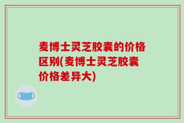 麦博士灵芝胶囊的价格区别(麦博士灵芝胶囊价格差异大)
