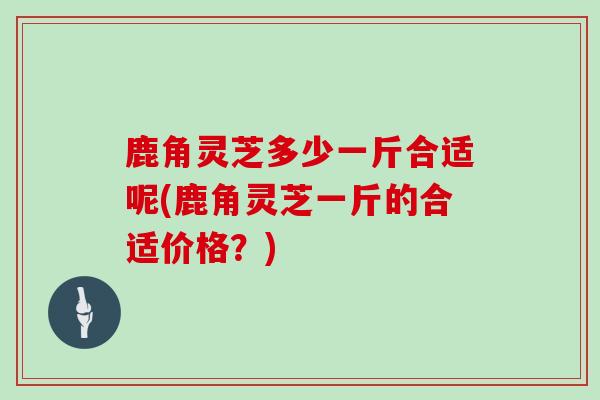 鹿角灵芝多少一斤合适呢(鹿角灵芝一斤的合适价格?)
