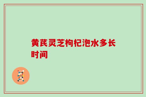 黄芪灵芝枸杞泡水多长时间