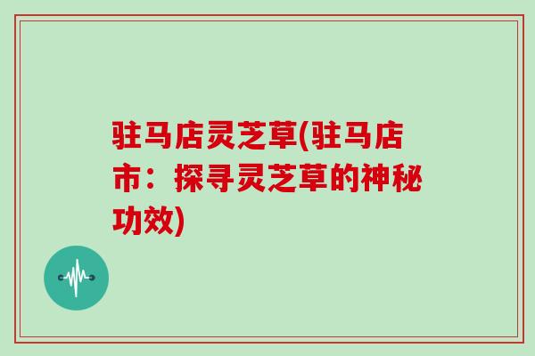 驻马店灵芝草(驻马店市：探寻灵芝草的神秘功效)