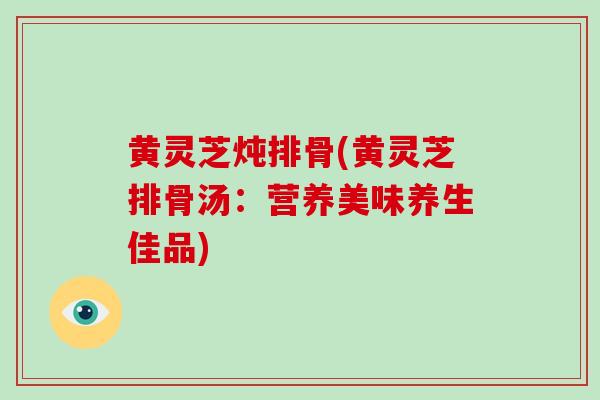 黄灵芝炖排骨(黄灵芝排骨汤:营养美味养生佳品)