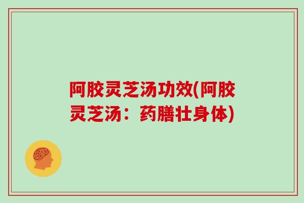 阿胶灵芝汤功效(阿胶灵芝汤：药膳壮身体)