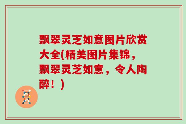 飘翠灵芝如意图片欣赏大全(精美图片集锦,飘翠灵芝如意,令人陶醉!)