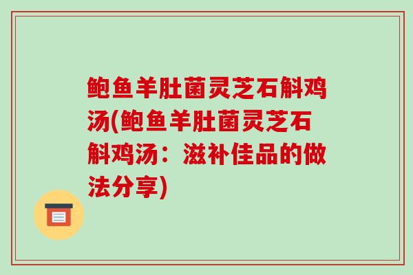 鲍鱼羊肚菌灵芝石斛鸡汤(鲍鱼羊肚菌灵芝石斛鸡汤:滋补佳品的做法分享)