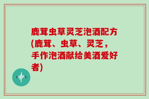 鹿茸虫草灵芝泡酒配方(鹿茸、虫草、灵芝，手作泡酒献给美酒爱好者)