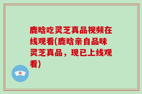 鹿晗吃灵芝真品视频在线观看(鹿晗亲自品味灵芝真品,现已上线观看)