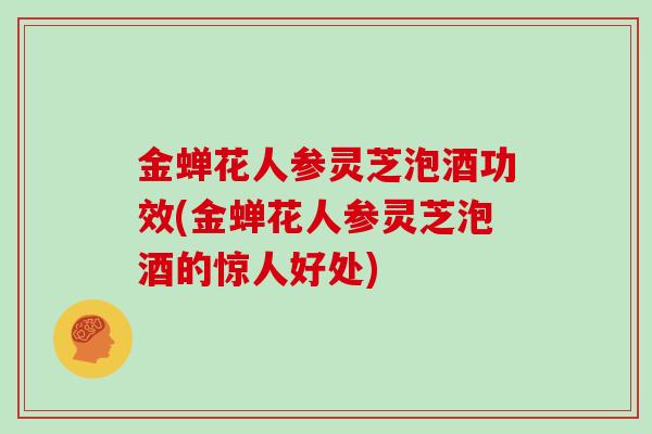 金蝉花人参灵芝泡酒功效(金蝉花人参灵芝泡酒的惊人好处)