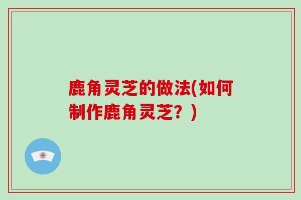 鹿角灵芝的做法(如何制作鹿角灵芝?)