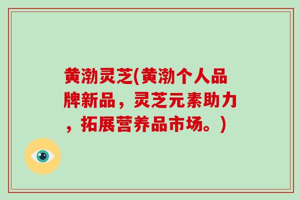 黄渤灵芝(黄渤个人品牌新品，灵芝元素助力，拓展营养品市场。)
