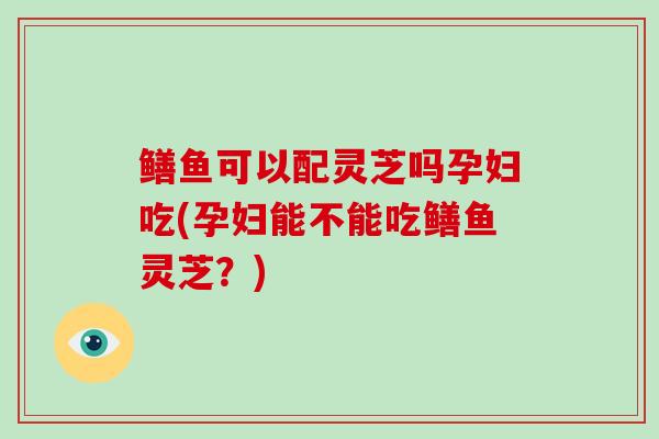 鳝鱼可以配灵芝吗孕妇吃(孕妇能不能吃鳝鱼灵芝?)