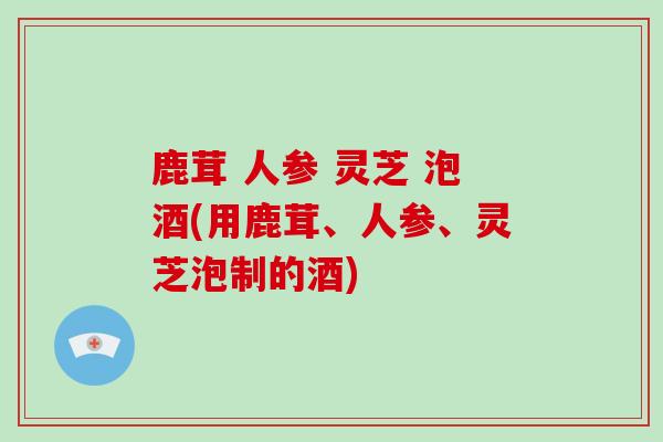 鹿茸 人参 灵芝 泡酒(用鹿茸、人参、灵芝泡制的酒)
