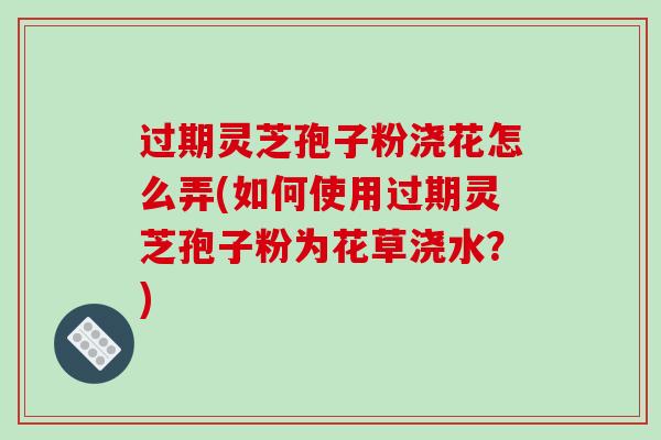 过期灵芝孢子粉浇花怎么弄(如何使用过期灵芝孢子粉为花草浇水?)