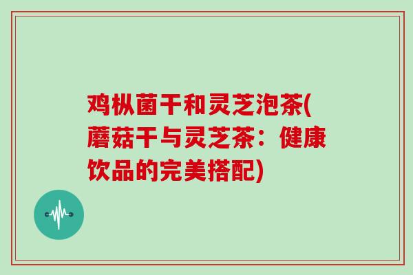 鸡枞菌干和灵芝泡茶(蘑菇干与灵芝茶:健康饮品的完美搭配)