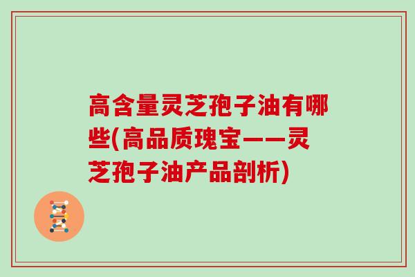 高含量灵芝孢子油有哪些(高品质瑰宝——灵芝孢子油产品剖析)