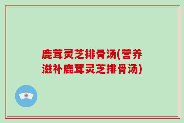 鹿茸灵芝排骨汤(营养滋补鹿茸灵芝排骨汤)