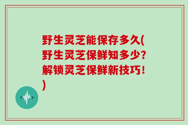 野生灵芝能保存多久(野生灵芝保鲜知多少?解锁灵芝保鲜新技巧!)