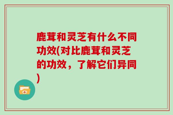 鹿茸和灵芝有什么不同功效(对比鹿茸和灵芝的功效,了解它们异同)