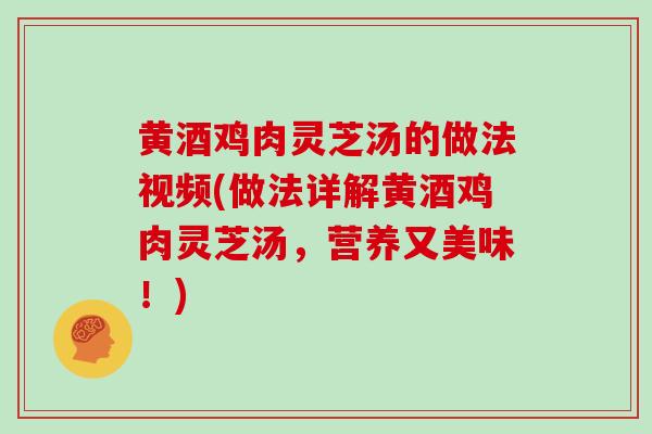 黄酒鸡肉灵芝汤的做法视频(做法详解黄酒鸡肉灵芝汤,营养又美味!)