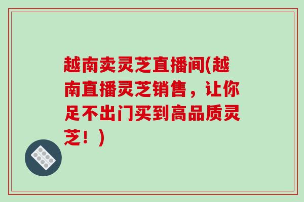 越南卖灵芝直播间(越南直播灵芝销售,让你足不出门买到高品质灵芝!)