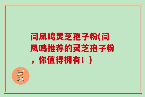 闫凤鸣灵芝孢子粉(闫凤鸣推荐的灵芝孢子粉，你值得拥有！)