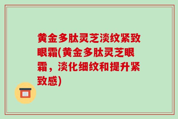 黄金多肽灵芝淡纹紧致眼霜(黄金多肽灵芝眼霜,淡化细纹和提升紧致感)