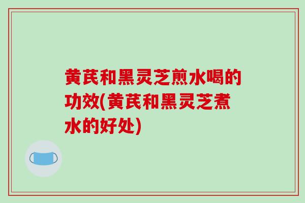黄芪和黑灵芝煎水喝的功效(黄芪和黑灵芝煮水的好处)