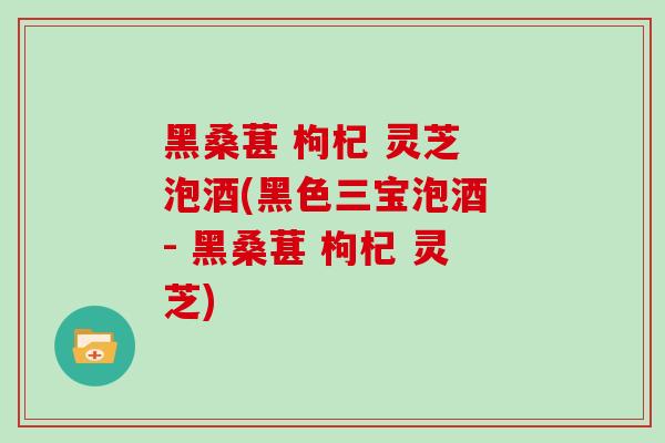 黑桑葚 枸杞 灵芝 泡酒(黑色三宝泡酒 - 黑桑葚 枸杞 灵芝)