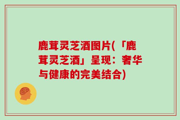 鹿茸灵芝酒图片(「鹿茸灵芝酒」呈现:奢华与健康的完美结合)
