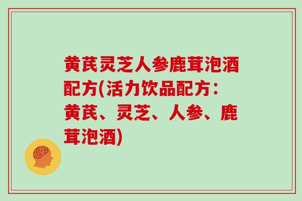 黄芪灵芝人参鹿茸泡酒配方(活力饮品配方:黄芪、灵芝、人参、鹿茸泡酒)