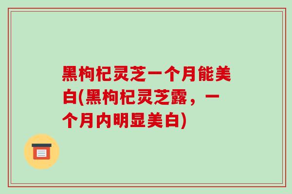 黑枸杞灵芝一个月能美白(黑枸杞灵芝露,一个月内明显美白)