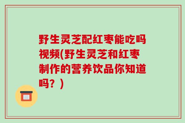野生灵芝配红枣能吃吗视频(野生灵芝和红枣制作的营养饮品你知道吗?)