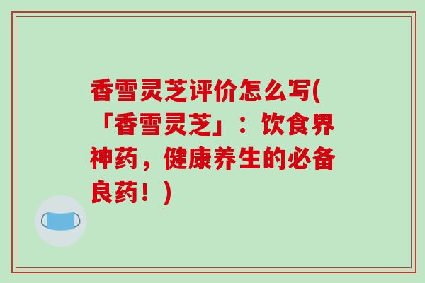 香雪灵芝评价怎么写(「香雪灵芝」：饮食界神药，健康养生的必备良药！)