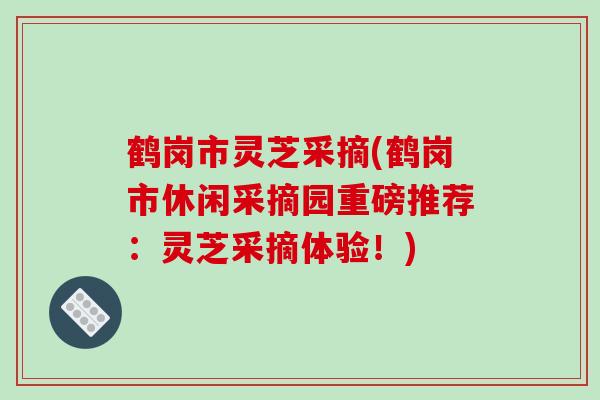 鹤岗市灵芝采摘(鹤岗市休闲采摘园重磅推荐：灵芝采摘体验！)