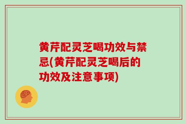 黄芹配灵芝喝功效与禁忌(黄芹配灵芝喝后的功效及注意事项)