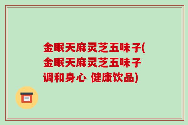 金眠天麻灵芝五味子(金眠天麻灵芝五味子 调和身心 健康饮品)