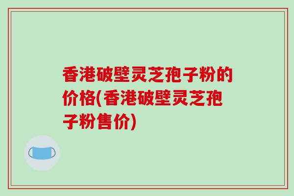 香港破壁灵芝孢子粉的价格(香港破壁灵芝孢子粉售价)