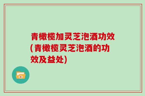 青橄榄加灵芝泡酒功效(青橄榄灵芝泡酒的功效及益处)