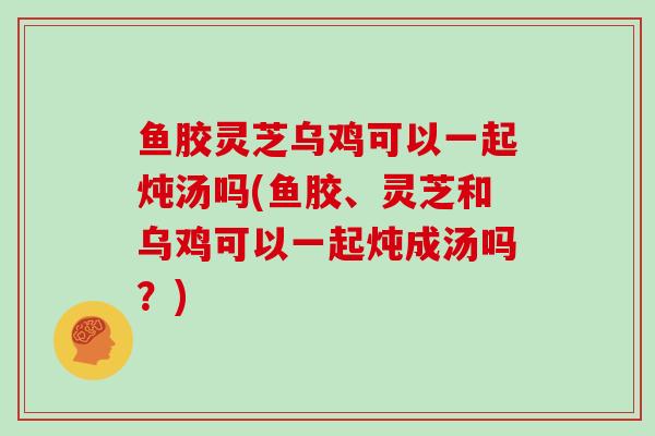 鱼胶灵芝乌鸡可以一起炖汤吗(鱼胶、灵芝和乌鸡可以一起炖成汤吗？)